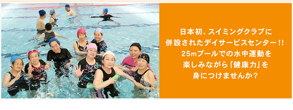 日本初、スイミングクラブに併設されたデイサービスセンター！！25mプールでの水中運動を楽しみながら「健康力」を身につけませんか？
